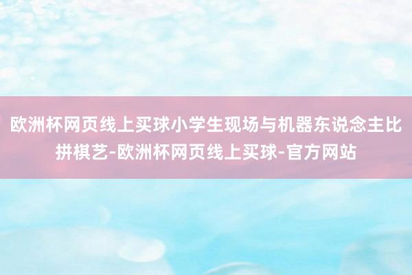 欧洲杯网页线上买球小学生现场与机器东说念主比拼棋艺-欧洲杯网页线上买球-官方网站