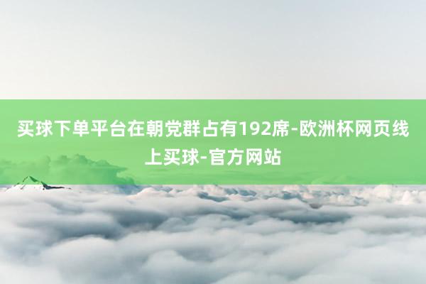 买球下单平台在朝党群占有192席-欧洲杯网页线上买球-官方网站