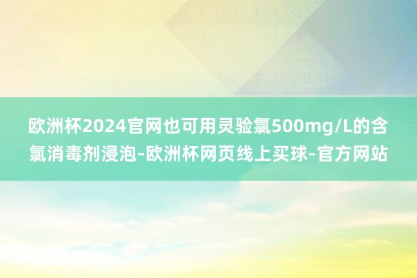 欧洲杯2024官网也可用灵验氯500mg/L的含氯消毒剂浸泡-欧洲杯网页线上买球-官方网站
