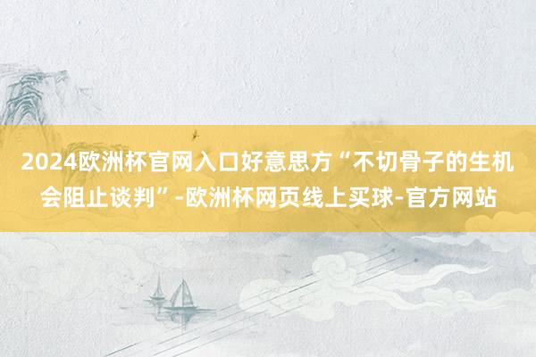 2024欧洲杯官网入口好意思方“不切骨子的生机会阻止谈判”-欧洲杯网页线上买球-官方网站
