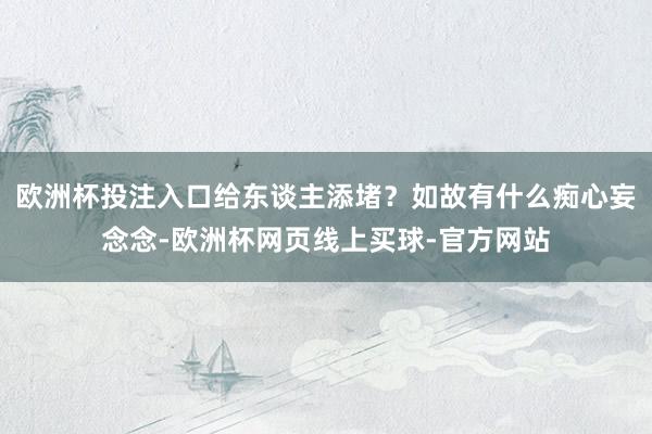 欧洲杯投注入口给东谈主添堵？如故有什么痴心妄念念-欧洲杯网页线上买球-官方网站