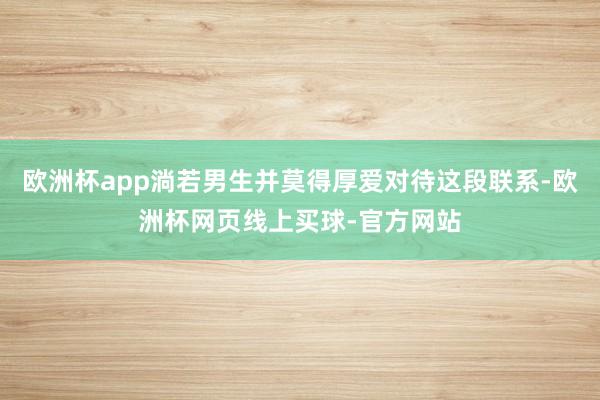 欧洲杯app淌若男生并莫得厚爱对待这段联系-欧洲杯网页线上买球-官方网站