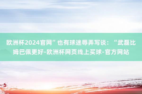 欧洲杯2024官网”也有球迷辱弄写谈：“武磊比姆巴佩更好-欧洲杯网页线上买球-官方网站