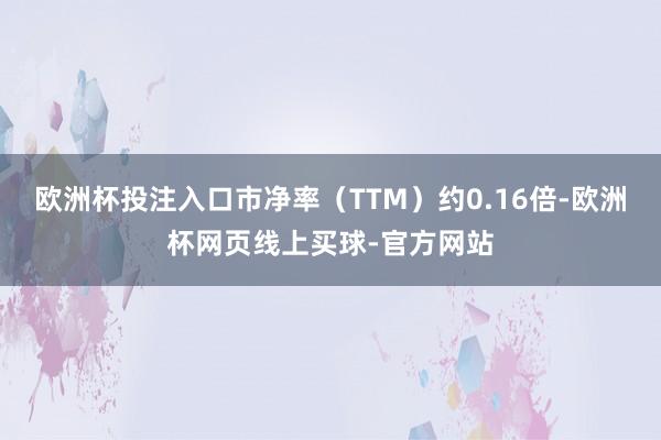 欧洲杯投注入口市净率（TTM）约0.16倍-欧洲杯网页线上买球-官方网站