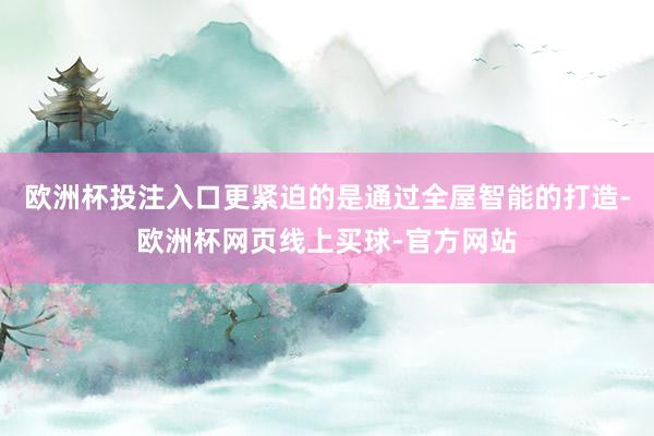 欧洲杯投注入口更紧迫的是通过全屋智能的打造-欧洲杯网页线上买球-官方网站