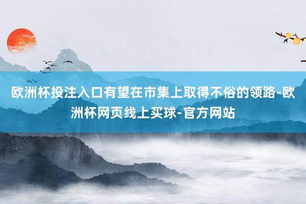 欧洲杯投注入口有望在市集上取得不俗的领路-欧洲杯网页线上买球-官方网站