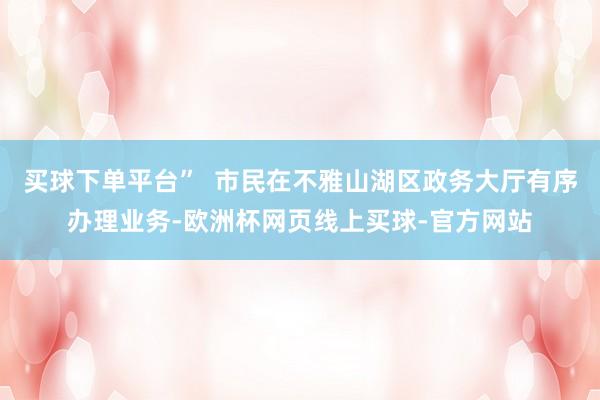 买球下单平台”  市民在不雅山湖区政务大厅有序办理业务-欧洲杯网页线上买球-官方网站