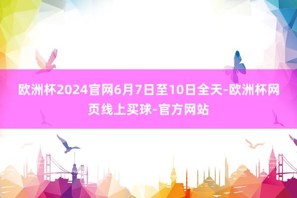 欧洲杯2024官网　　6月7日至10日全天-欧洲杯网页线上买球-官方网站