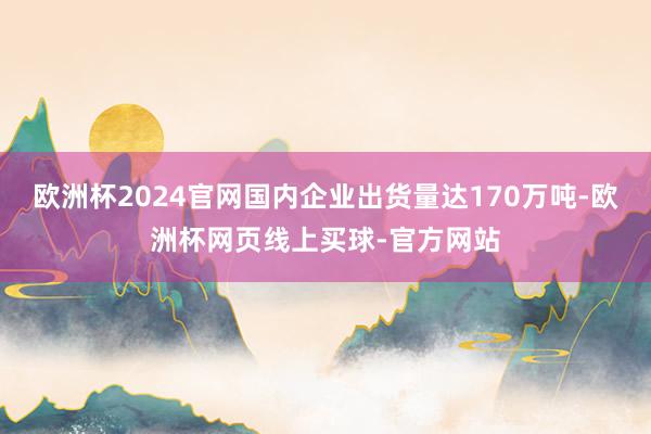 欧洲杯2024官网国内企业出货量达170万吨-欧洲杯网页线上买球-官方网站