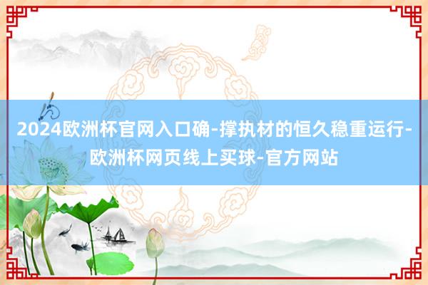 2024欧洲杯官网入口确-撑执材的恒久稳重运行-欧洲杯网页线上买球-官方网站