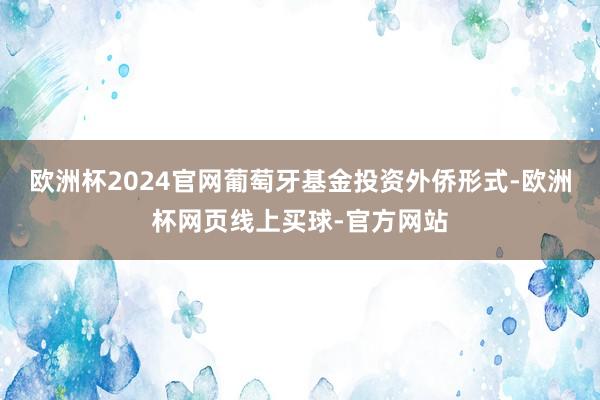 欧洲杯2024官网葡萄牙基金投资外侨形式-欧洲杯网页线上买球-官方网站
