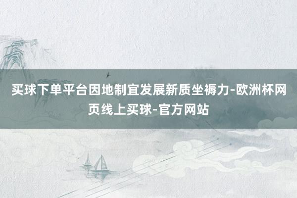 买球下单平台因地制宜发展新质坐褥力-欧洲杯网页线上买球-官方网站
