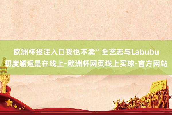 欧洲杯投注入口我也不卖”　　全艺志与Labubu初度邂逅是在线上-欧洲杯网页线上买球-官方网站