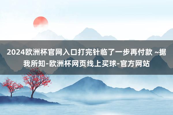 2024欧洲杯官网入口打完针临了一步再付款 ~据我所知-欧洲
