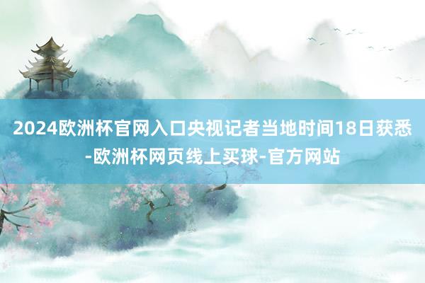 2024欧洲杯官网入口央视记者当地时间18日获悉-欧洲杯网页