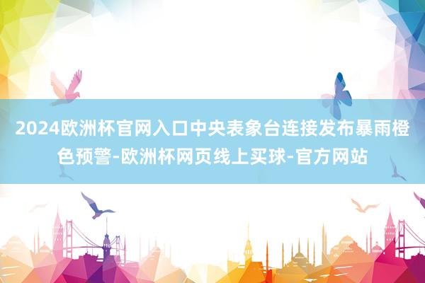 2024欧洲杯官网入口中央表象台连接发布暴雨橙色预警-欧洲杯
