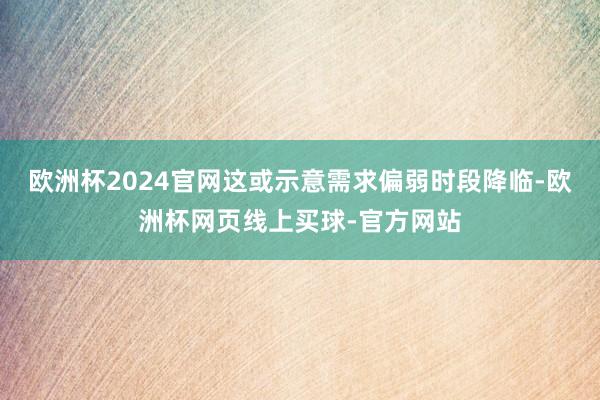 欧洲杯2024官网这或示意需求偏弱时段降临-欧洲杯网页线上买