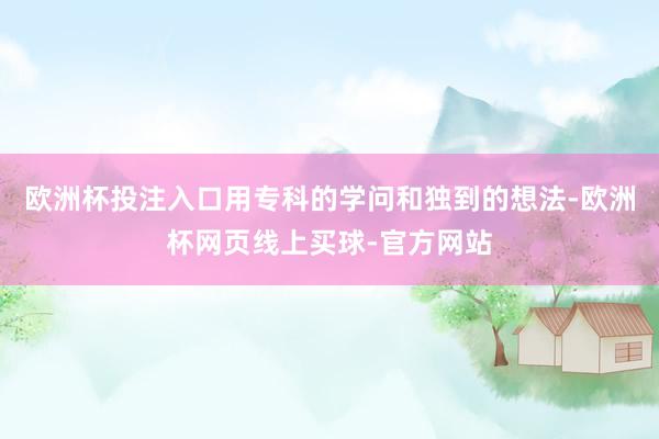 欧洲杯投注入口用专科的学问和独到的想法-欧洲杯网页线上买球-