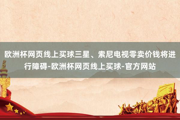 欧洲杯网页线上买球三星、索尼电视零卖价钱将进行障碍-欧洲杯网页线上买球-官方网站