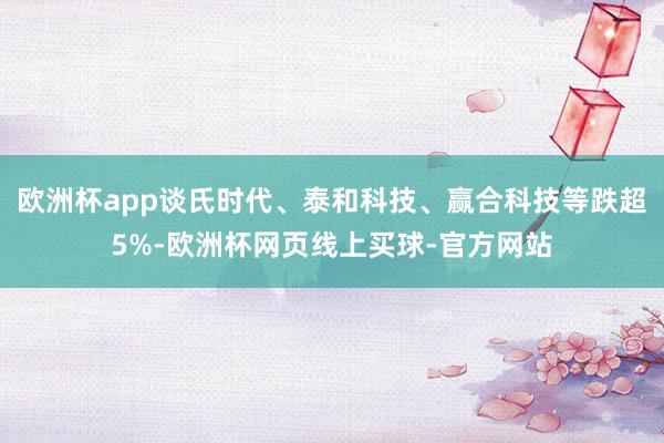 欧洲杯app谈氏时代、泰和科技、赢合科技等跌超5%-欧洲杯网