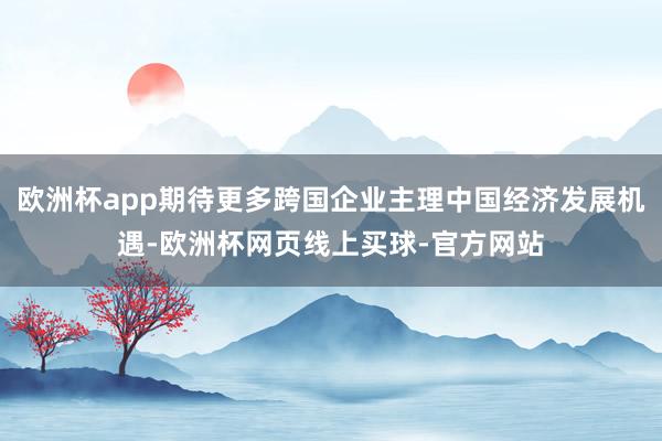 欧洲杯app期待更多跨国企业主理中国经济发展机遇-欧洲杯网页