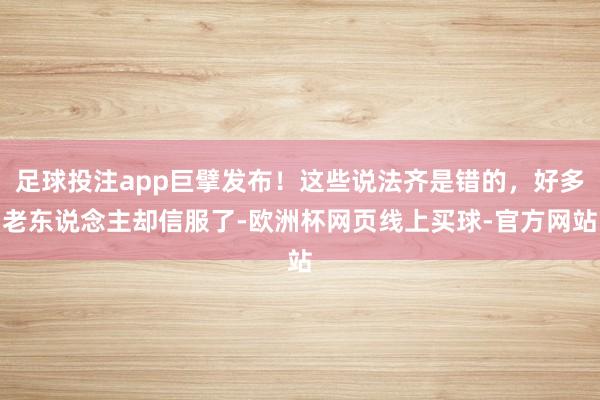 足球投注app巨擘发布！这些说法齐是错的，好多老东说念主却信