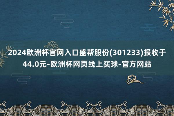 2024欧洲杯官网入口盛帮股份(301233)报收于44.0