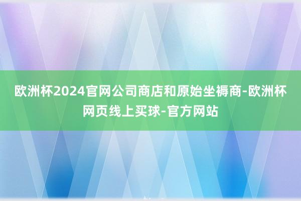 欧洲杯2024官网公司商店和原始坐褥商-欧洲杯网页线上买球-官方网站