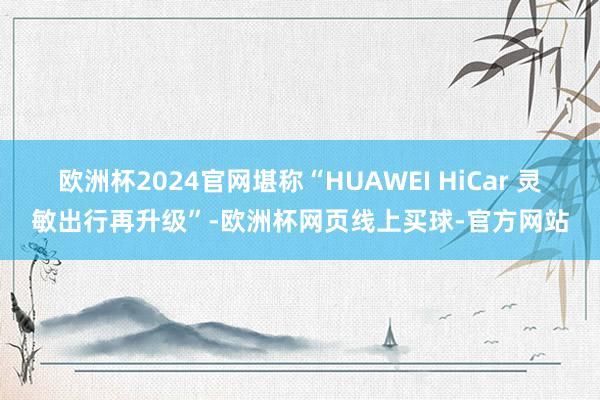欧洲杯2024官网堪称“HUAWEI HiCar 灵敏出行再