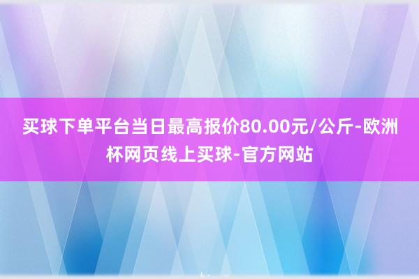 买球下单平台当日最高报价80.00元/公斤-欧洲杯网页线上买