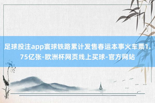 足球投注app寰球铁路累计发售春运本事火车票1.75亿张-欧