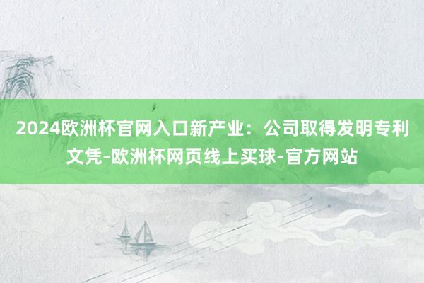 2024欧洲杯官网入口新产业：公司取得发明专利文凭-欧洲杯网页线上买球-官方网站