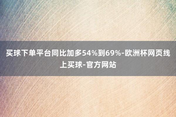 买球下单平台同比加多54%到69%-欧洲杯网页线上买球-官方网站