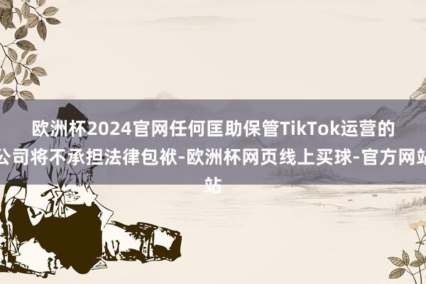 欧洲杯2024官网任何匡助保管TikTok运营的公司将不承担法律包袱-欧洲杯网页线上买球-官方网站