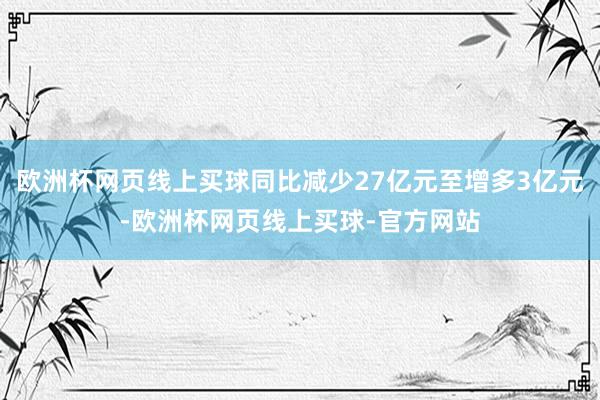 欧洲杯网页线上买球同比减少27亿元至增多3亿元-欧洲杯网页线上买球-官方网站
