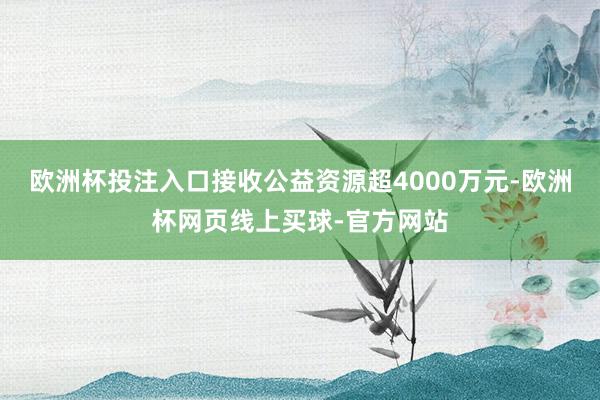 欧洲杯投注入口接收公益资源超4000万元-欧洲杯网页线上买球