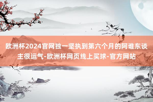 欧洲杯2024官网独一坚执到第六个月的阿谁东谈主很运气-欧洲杯网页线上买球-官方网站