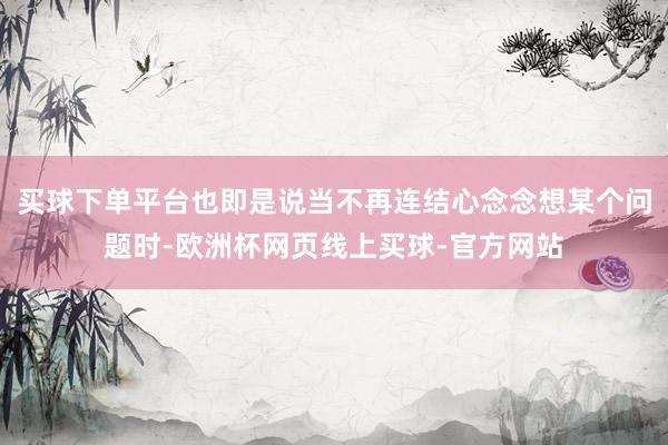 买球下单平台也即是说当不再连结心念念想某个问题时-欧洲杯网页