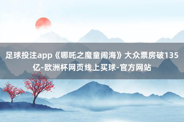 足球投注app《哪吒之魔童闹海》大众票房破135亿-欧洲杯网