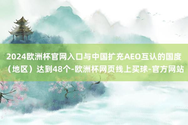 2024欧洲杯官网入口与中国扩充AEO互认的国度（地区）达到48个-欧洲杯网页线上买球-官方网站