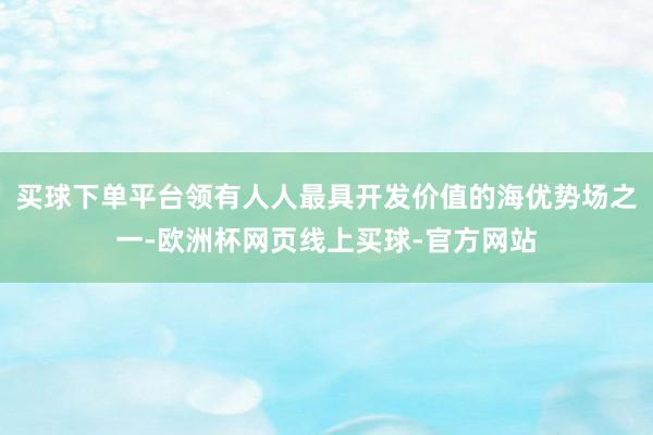 买球下单平台领有人人最具开发价值的海优势场之一-欧洲杯网页线上买球-官方网站
