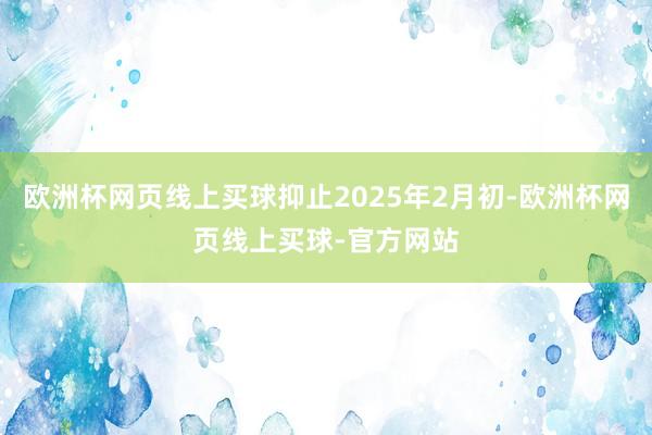 欧洲杯网页线上买球抑止2025年2月初-欧洲杯网页线上买球-官方网站