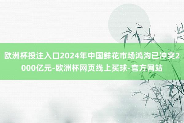 欧洲杯投注入口2024年中国鲜花市场鸿沟已冲突2000亿元-欧洲杯网页线上买球-官方网站