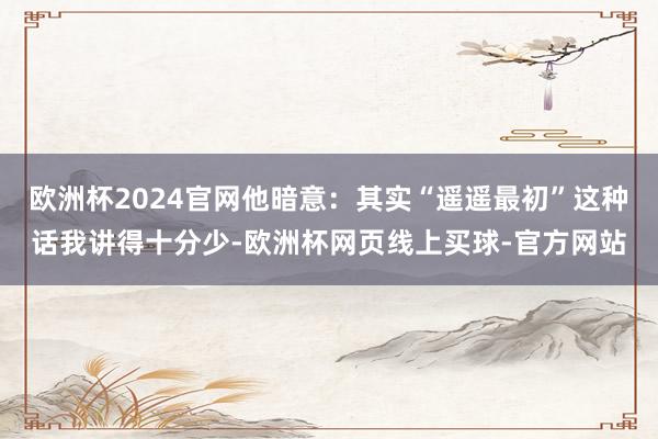 欧洲杯2024官网他暗意：其实“遥遥最初”这种话我讲得十分少-欧洲杯网页线上买球-官方网站
