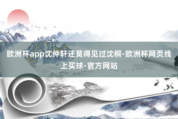欧洲杯app沈仲轩还莫得见过沈桐-欧洲杯网页线上买球-官方网站