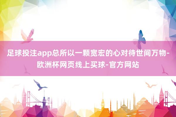 足球投注app总所以一颗宽宏的心对待世间万物-欧洲杯网页线上买球-官方网站