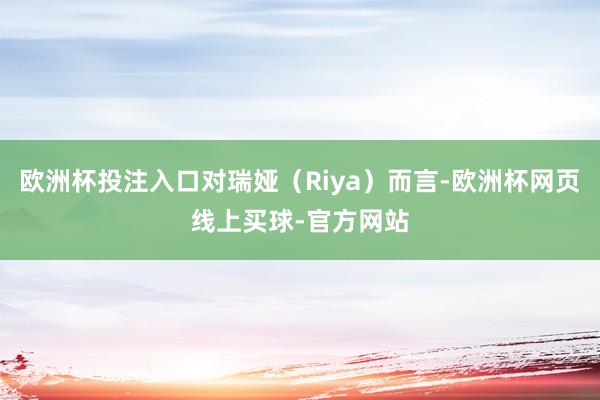 欧洲杯投注入口对瑞娅（Riya）而言-欧洲杯网页线上买球-官