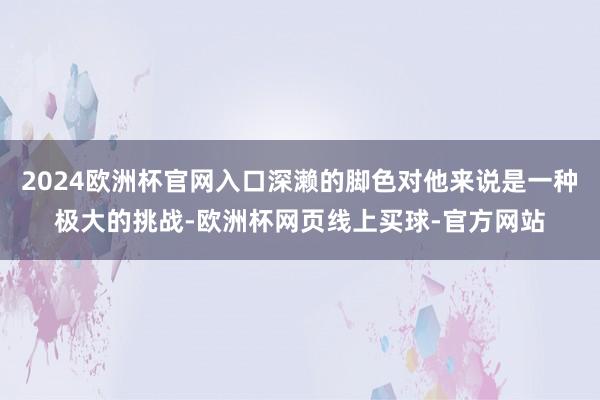 2024欧洲杯官网入口深濑的脚色对他来说是一种极大的挑战-欧