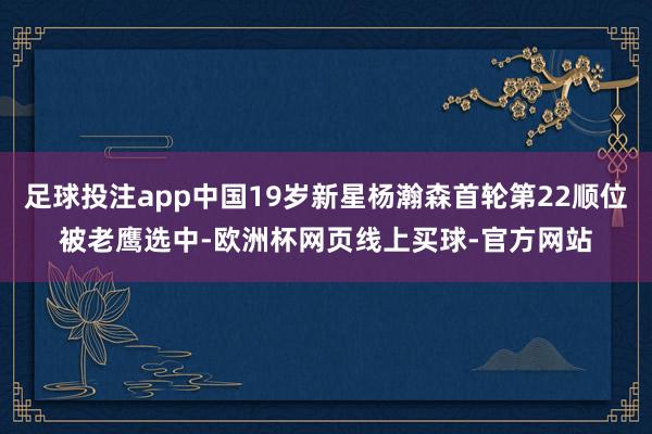 足球投注app中国19岁新星杨瀚森首轮第22顺位被老鹰选中-