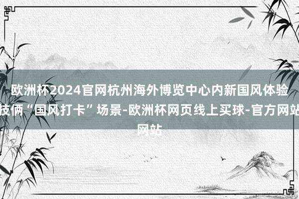 欧洲杯2024官网杭州海外博览中心内新国风体验技俩“国风打卡